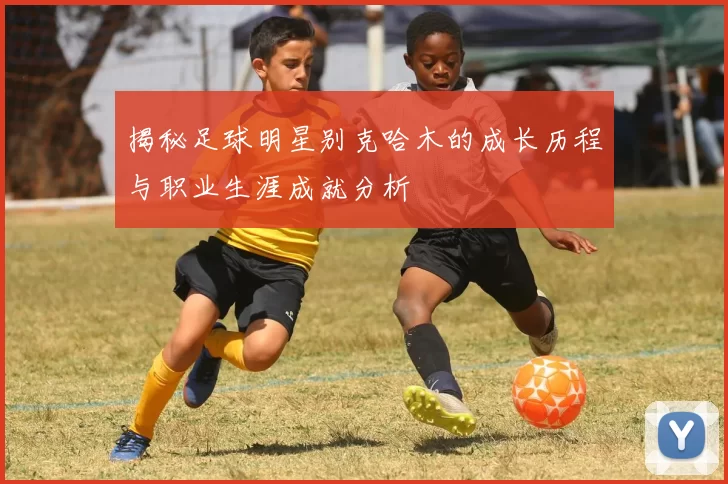 揭秘足球明星别克哈木的成长历程与职业生涯成就分析