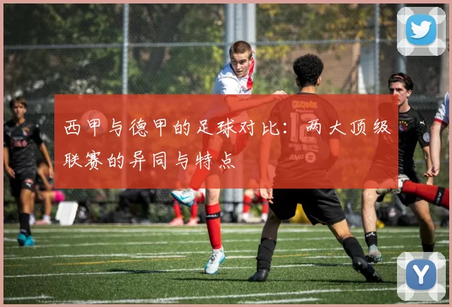 西甲与德甲的足球对比：两大顶级联赛的异同与特点