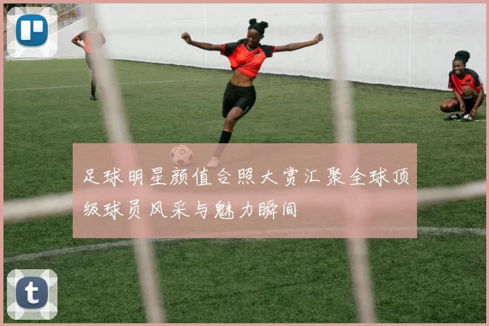足球明星颜值合照大赏汇聚全球顶级球员风采与魅力瞬间