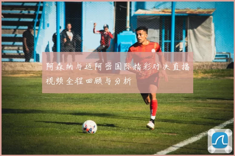 阿森纳与迈阿密国际精彩对决直播视频全程回顾与分析