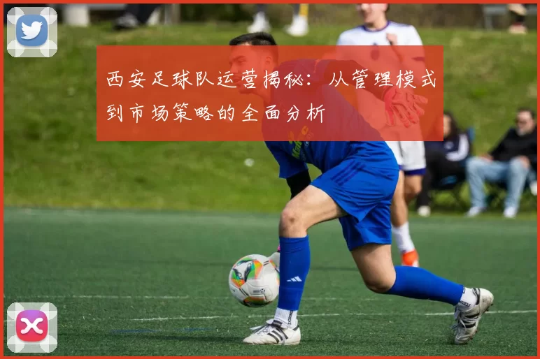 西安足球队运营揭秘：从管理模式到市场策略的全面分析