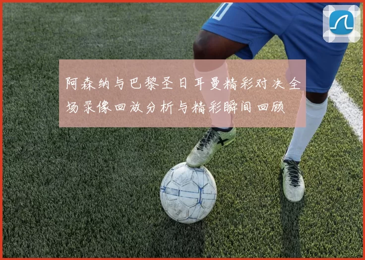 阿森纳与巴黎圣日耳曼精彩对决全场录像回放分析与精彩瞬间回顾