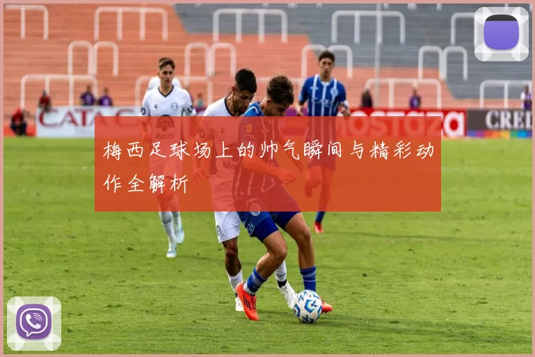 梅西足球场上的帅气瞬间与精彩动作全解析
